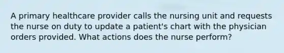 A primary healthcare provider calls the nursing unit and requests the nurse on duty to update a patient's chart with the physician orders provided. What actions does the nurse perform?