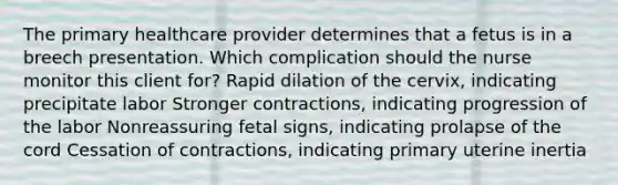 The primary healthcare provider determines that a fetus is in a breech presentation. Which complication should the nurse monitor this client for? Rapid dilation of the cervix, indicating precipitate labor Stronger contractions, indicating progression of the labor Nonreassuring fetal signs, indicating prolapse of the cord Cessation of contractions, indicating primary uterine inertia