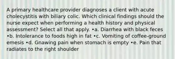 A primary healthcare provider diagnoses a client with acute cholecystitis with biliary colic. Which clinical findings should the nurse expect when performing a health history and physical assessment? Select all that apply. •a. Diarrhea with black feces •b. Intolerance to foods high in fat •c. Vomiting of coffee-ground emesis •d. Gnawing pain when stomach is empty •e. Pain that radiates to the right shoulder