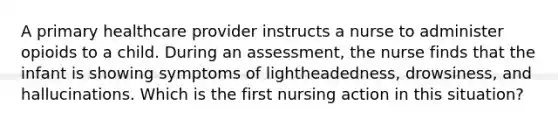 A primary healthcare provider instructs a nurse to administer opioids to a child. During an assessment, the nurse finds that the infant is showing symptoms of lightheadedness, drowsiness, and hallucinations. Which is the first nursing action in this situation?