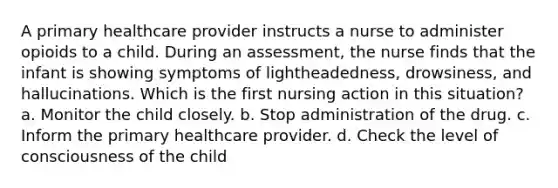 A primary healthcare provider instructs a nurse to administer opioids to a child. During an assessment, the nurse finds that the infant is showing symptoms of lightheadedness, drowsiness, and hallucinations. Which is the first nursing action in this situation? a. Monitor the child closely. b. Stop administration of the drug. c. Inform the primary healthcare provider. d. Check the level of consciousness of the child