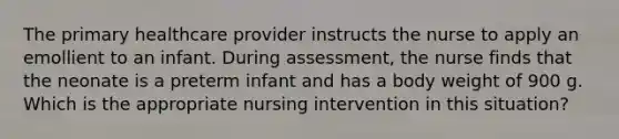 The primary healthcare provider instructs the nurse to apply an emollient to an infant. During assessment, the nurse finds that the neonate is a preterm infant and has a body weight of 900 g. Which is the appropriate nursing intervention in this situation?