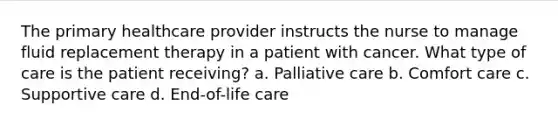 The primary healthcare provider instructs the nurse to manage fluid replacement therapy in a patient with cancer. What type of care is the patient receiving? a. Palliative care b. Comfort care c. Supportive care d. End-of-life care