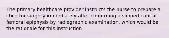 The primary healthcare provider instructs the nurse to prepare a child for surgery immediately after confirming a slipped capital femoral epiphysis by radiographic examination, which would be the rationale for this instruction