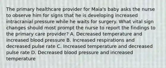 The primary healthcare provider for Maia's baby asks the nurse to observe him for signs that he is developing increased intracranial pressure while he waits for surgery. What vital sign changes should most prompt the nurse to report the findings to the primary care provider? A. Decreased temperature and increased blood pressure B. Increased respirations and decreased pulse rate C. Increased temperature and decreased pulse rate D. Decreased blood pressure and increased temperature