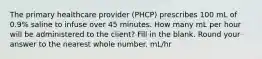 The primary healthcare provider (PHCP) prescribes 100 mL of 0.9% saline to infuse over 45 minutes. How many mL per hour will be administered to the client? Fill in the blank. Round your answer to the nearest whole number. mL/hr