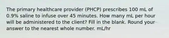 The primary healthcare provider (PHCP) prescribes 100 mL of 0.9% saline to infuse over 45 minutes. How many mL per hour will be administered to the client? Fill in the blank. Round your answer to the nearest whole number. mL/hr