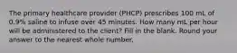 The primary healthcare provider (PHCP) prescribes 100 mL of 0.9% saline to infuse over 45 minutes. How many mL per hour will be administered to the client? Fill in the blank. Round your answer to the nearest whole number.