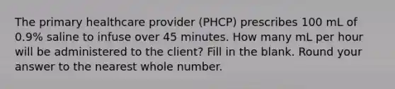 The primary healthcare provider (PHCP) prescribes 100 mL of 0.9% saline to infuse over 45 minutes. How many mL per hour will be administered to the client? Fill in the blank. Round your answer to the nearest whole number.