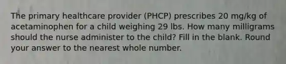 The primary healthcare provider (PHCP) prescribes 20 mg/kg of acetaminophen for a child weighing 29 lbs. How many milligrams should the nurse administer to the child? Fill in the blank. Round your answer to the nearest whole number.