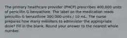 The primary healthcare provider (PHCP) prescribes 400,000 units of penicillin G benzathine. The label on the medication reads penicillin G benzathine 300,000 units / 10 mL. The nurse prepares how many milliliters to administer the appropriate dose? Fill in the blank. Round your answer to the nearest whole number.