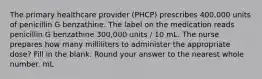 The primary healthcare provider (PHCP) prescribes 400,000 units of penicillin G benzathine. The label on the medication reads penicillin G benzathine 300,000 units / 10 mL. The nurse prepares how many milliliters to administer the appropriate dose? Fill in the blank. Round your answer to the nearest whole number. mL