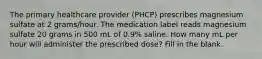 The primary healthcare provider (PHCP) prescribes magnesium sulfate at 2 grams/hour. The medication label reads magnesium sulfate 20 grams in 500 mL of 0.9% saline. How many mL per hour will administer the prescribed dose? Fill in the blank.