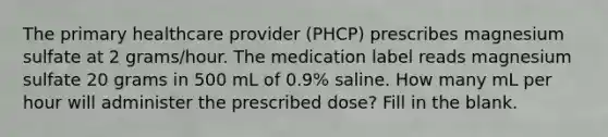 The primary healthcare provider (PHCP) prescribes magnesium sulfate at 2 grams/hour. The medication label reads magnesium sulfate 20 grams in 500 mL of 0.9% saline. How many mL per hour will administer the prescribed dose? Fill in the blank.