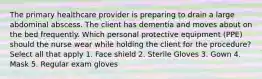 The primary healthcare provider is preparing to drain a large abdominal abscess. The client has dementia and moves about on the bed frequently. Which personal protective equipment (PPE) should the nurse wear while holding the client for the procedure? Select all that apply 1. Face shield 2. Sterile Gloves 3. Gown 4. Mask 5. Regular exam gloves