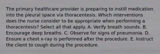 The primary healthcare provider is preparing to instill medication into the pleural space via thoracentesis. Which interventions does the nurse consider to be appropriate when performing a thoracentesis? Select all that apply. A. Verify breath sounds. B. Encourage deep breaths. C. Observe for signs of pneumonia. D. Ensure a chest x-ray is performed after the procedure. E. Instruct the client to cough during the procedure.