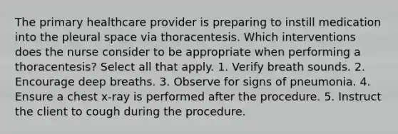 The primary healthcare provider is preparing to instill medication into the pleural space via thoracentesis. Which interventions does the nurse consider to be appropriate when performing a thoracentesis? Select all that apply. 1. Verify breath sounds. 2. Encourage deep breaths. 3. Observe for signs of pneumonia. 4. Ensure a chest x-ray is performed after the procedure. 5. Instruct the client to cough during the procedure.