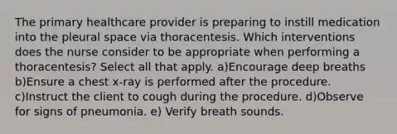 The primary healthcare provider is preparing to instill medication into the pleural space via thoracentesis. Which interventions does the nurse consider to be appropriate when performing a thoracentesis? Select all that apply. a)Encourage deep breaths b)Ensure a chest x-ray is performed after the procedure. c)Instruct the client to cough during the procedure. d)Observe for signs of pneumonia. e) Verify breath sounds.