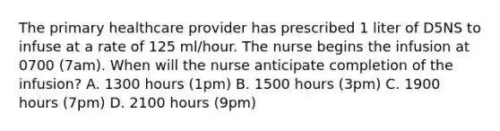 The primary healthcare provider has prescribed 1 liter of D5NS to infuse at a rate of 125 ml/hour. The nurse begins the infusion at 0700 (7am). When will the nurse anticipate completion of the infusion? A. 1300 hours (1pm) B. 1500 hours (3pm) C. 1900 hours (7pm) D. 2100 hours (9pm)