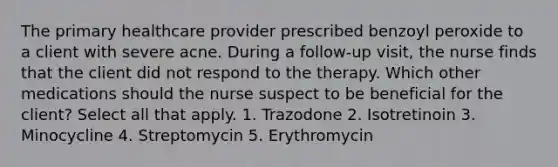 The primary healthcare provider prescribed benzoyl peroxide to a client with severe acne. During a follow-up visit, the nurse finds that the client did not respond to the therapy. Which other medications should the nurse suspect to be beneficial for the client? Select all that apply. 1. Trazodone 2. Isotretinoin 3. Minocycline 4. Streptomycin 5. Erythromycin