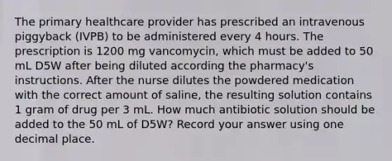 The primary healthcare provider has prescribed an intravenous piggyback (IVPB) to be administered every 4 hours. The prescription is 1200 mg vancomycin, which must be added to 50 mL D5W after being diluted according the pharmacy's instructions. After the nurse dilutes the powdered medication with the correct amount of saline, the resulting solution contains 1 gram of drug per 3 mL. How much antibiotic solution should be added to the 50 mL of D5W? Record your answer using one decimal place.