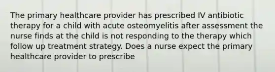 The primary healthcare provider has prescribed IV antibiotic therapy for a child with acute osteomyelitis after assessment the nurse finds at the child is not responding to the therapy which follow up treatment strategy. Does a nurse expect the primary healthcare provider to prescribe