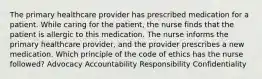 The primary healthcare provider has prescribed medication for a patient. While caring for the patient, the nurse finds that the patient is allergic to this medication. The nurse informs the primary healthcare provider, and the provider prescribes a new medication. Which principle of the code of ethics has the nurse followed? Advocacy Accountability Responsibility Confidentiality