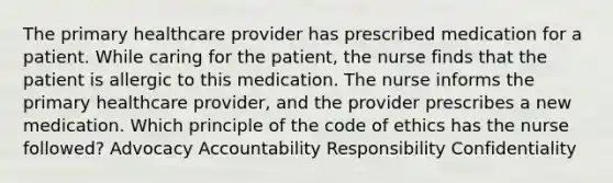 The primary healthcare provider has prescribed medication for a patient. While caring for the patient, the nurse finds that the patient is allergic to this medication. The nurse informs the primary healthcare provider, and the provider prescribes a new medication. Which principle of the code of ethics has the nurse followed? Advocacy Accountability Responsibility Confidentiality