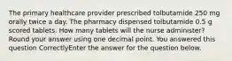 The primary healthcare provider prescribed tolbutamide 250 mg orally twice a day. The pharmacy dispensed tolbutamide 0.5 g scored tablets. How many tablets will the nurse administer? Round your answer using one decimal point. You answered this question CorrectlyEnter the answer for the question below.