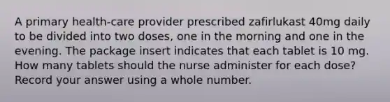 A primary health-care provider prescribed zafirlukast 40mg daily to be divided into two doses, one in the morning and one in the evening. The package insert indicates that each tablet is 10 mg. How many tablets should the nurse administer for each dose? Record your answer using a whole number.