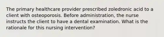 The primary healthcare provider prescribed zoledronic acid to a client with osteoporosis. Before administration, the nurse instructs the client to have a dental examination. What is the rationale for this nursing intervention?