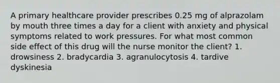 A primary healthcare provider prescribes 0.25 mg of alprazolam by mouth three times a day for a client with anxiety and physical symptoms related to work pressures. For what most common side effect of this drug will the nurse monitor the client? 1. drowsiness 2. bradycardia 3. agranulocytosis 4. tardive dyskinesia