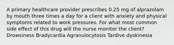 A primary healthcare provider prescribes 0.25 mg of alprazolam by mouth three times a day for a client with anxiety and physical symptoms related to work pressures. For what most common side effect of this drug will the nurse monitor the client? Drowsiness Bradycardia Agranulocytosis Tardive dyskinesia