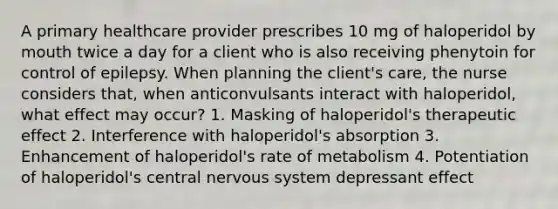 A primary healthcare provider prescribes 10 mg of haloperidol by mouth twice a day for a client who is also receiving phenytoin for control of epilepsy. When planning the client's care, the nurse considers that, when anticonvulsants interact with haloperidol, what effect may occur? 1. Masking of haloperidol's therapeutic effect 2. Interference with haloperidol's absorption 3. Enhancement of haloperidol's rate of metabolism 4. Potentiation of haloperidol's central nervous system depressant effect