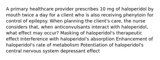 A primary healthcare provider prescribes 10 mg of haloperidol by mouth twice a day for a client who is also receiving phenytoin for control of epilepsy. When planning the client's care, the nurse considers that, when anticonvulsants interact with haloperidol, what effect may occur? Masking of haloperidol's therapeutic effect Interference with haloperidol's absorption Enhancement of haloperidol's rate of metabolism Potentiation of haloperidol's central <a href='https://www.questionai.com/knowledge/kThdVqrsqy-nervous-system' class='anchor-knowledge'>nervous system</a> depressant effect