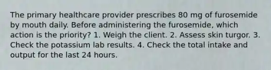 The primary healthcare provider prescribes 80 mg of furosemide by mouth daily. Before administering the furosemide, which action is the priority? 1. Weigh the client. 2. Assess skin turgor. 3. Check the potassium lab results. 4. Check the total intake and output for the last 24 hours.