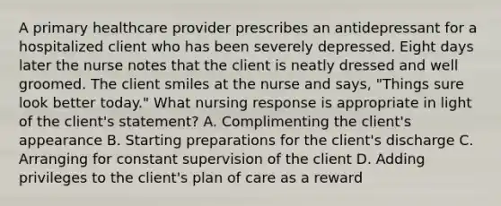 A primary healthcare provider prescribes an antidepressant for a hospitalized client who has been severely depressed. Eight days later the nurse notes that the client is neatly dressed and well groomed. The client smiles at the nurse and says, "Things sure look better today." What nursing response is appropriate in light of the client's statement? A. Complimenting the client's appearance B. Starting preparations for the client's discharge C. Arranging for constant supervision of the client D. Adding privileges to the client's plan of care as a reward