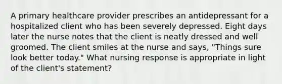 A primary healthcare provider prescribes an antidepressant for a hospitalized client who has been severely depressed. Eight days later the nurse notes that the client is neatly dressed and well groomed. The client smiles at the nurse and says, "Things sure look better today." What nursing response is appropriate in light of the client's statement?