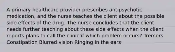 A primary healthcare provider prescribes antipsychotic medication, and the nurse teaches the client about the possible side effects of the drug. The nurse concludes that the client needs further teaching about these side effects when the client reports plans to call the clinic if which problem occurs? Tremors Constipation Blurred vision Ringing in the ears