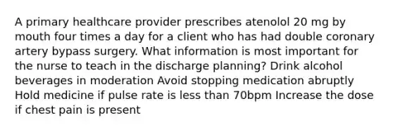 A primary healthcare provider prescribes atenolol 20 mg by mouth four times a day for a client who has had double coronary artery bypass surgery. What information is most important for the nurse to teach in the discharge planning? Drink alcohol beverages in moderation Avoid stopping medication abruptly Hold medicine if pulse rate is less than 70bpm Increase the dose if chest pain is present