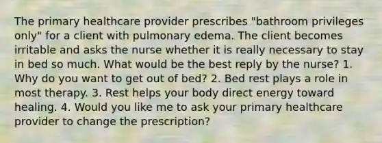 The primary healthcare provider prescribes "bathroom privileges only" for a client with pulmonary edema. The client becomes irritable and asks the nurse whether it is really necessary to stay in bed so much. What would be the best reply by the nurse? 1. Why do you want to get out of bed? 2. Bed rest plays a role in most therapy. 3. Rest helps your body direct energy toward healing. 4. Would you like me to ask your primary healthcare provider to change the prescription?