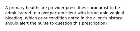 A primary healthcare provider prescribes carboprost to be administered to a postpartum client with intractable vaginal bleeding. Which prior condition noted in the client's history should alert the nurse to question this prescription?