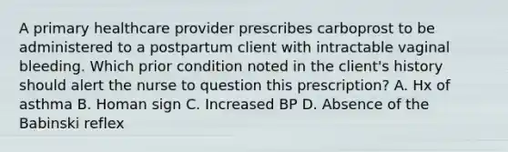 A primary healthcare provider prescribes carboprost to be administered to a postpartum client with intractable vaginal bleeding. Which prior condition noted in the client's history should alert the nurse to question this prescription? A. Hx of asthma B. Homan sign C. Increased BP D. Absence of the Babinski reflex