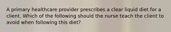 A primary healthcare provider prescribes a clear liquid diet for a client. Which of the following should the nurse teach the client to avoid when following this diet?