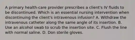 A primary health-care provider prescribes a client's IV fluids to be discontinued. Which is an essential nursing intervention when discontinuing the client's intravenous infusion? A. Withdraw the intravenous catheter along the same angle of its insertion. B. Use an alcohol swab to scrub the insertion site. C. Flush the line with normal saline. D. Don sterile gloves.