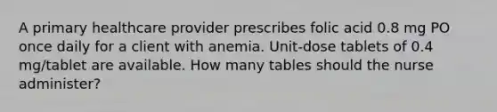 A primary healthcare provider prescribes folic acid 0.8 mg PO once daily for a client with anemia. Unit-dose tablets of 0.4 mg/tablet are available. How many tables should the nurse administer?