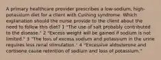 A primary healthcare provider prescribes a low-sodium, high-potassium diet for a client with Cushing syndrome. Which explanation should the nurse provide to the client about the need to follow this diet? 1 "The use of salt probably contributed to the disease." 2 "Excess weight will be gained if sodium is not limited." 3 "The loss of excess sodium and potassium in the urine requires less renal stimulation." 4 "Excessive aldosterone and cortisone cause retention of sodium and loss of potassium."