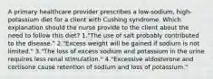 A primary healthcare provider prescribes a low-sodium, high-potassium diet for a client with Cushing syndrome. Which explanation should the nurse provide to the client about the need to follow this diet? 1."The use of salt probably contributed to the disease." 2."Excess weight will be gained if sodium is not limited." 3."The loss of excess sodium and potassium in the urine requires less renal stimulation." 4."Excessive aldosterone and cortisone cause retention of sodium and loss of potassium."