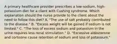 A primary healthcare provider prescribes a low-sodium, high-potassium diet for a client with Cushing syndrome. Which explanation should the nurse provide to the client about the need to follow this diet? A. "The use of salt probably contributed to the disease." B. "Excess weight will be gained if sodium is not limited." C. "The loss of excess sodium and potassium in the urine requires less renal stimulation." D. "Excessive aldosterone and cortisone cause retention of sodium and loss of potassium."