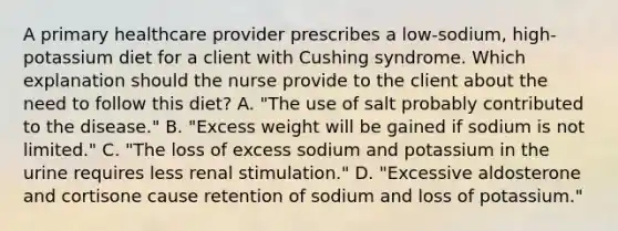 A primary healthcare provider prescribes a low-sodium, high-potassium diet for a client with Cushing syndrome. Which explanation should the nurse provide to the client about the need to follow this diet? A. "The use of salt probably contributed to the disease." B. "Excess weight will be gained if sodium is not limited." C. "The loss of excess sodium and potassium in the urine requires less renal stimulation." D. "Excessive aldosterone and cortisone cause retention of sodium and loss of potassium."